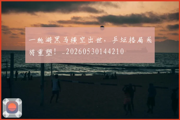 一轮游黑马横空出世，乒坛格局或将重塑！_20260530144210