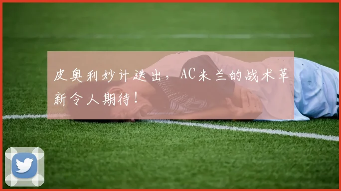 皮奥利妙计迭出，AC米兰的战术革新令人期待！