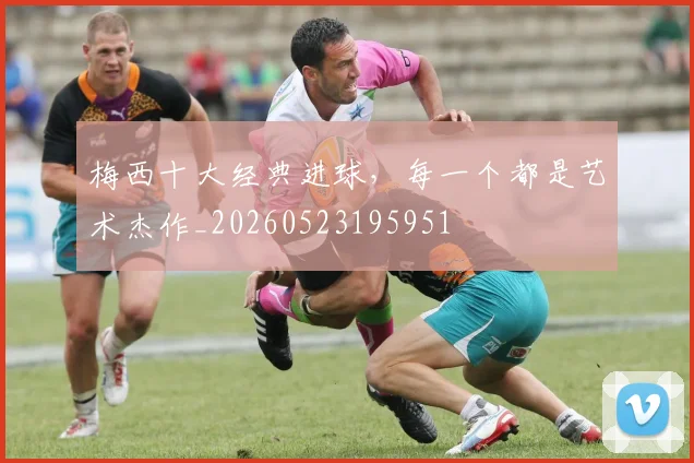 梅西十大经典进球，每一个都是艺术杰作_20260523195951
