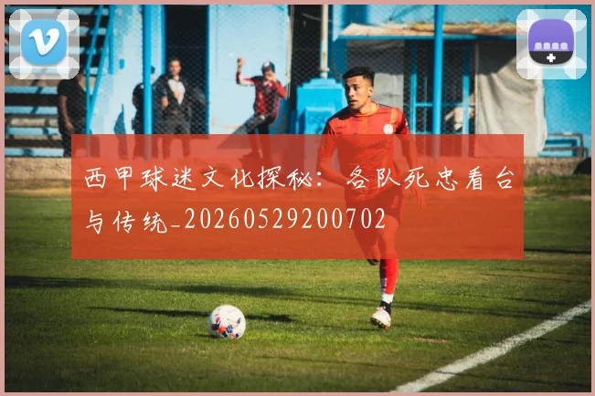 西甲球迷文化探秘：各队死忠看台与传统_20260529200702