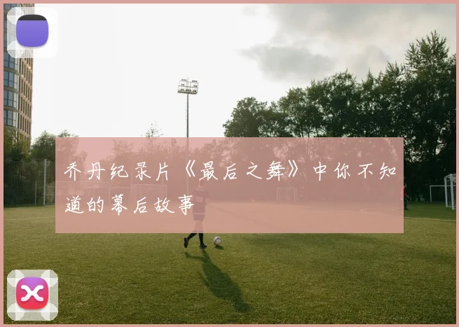 乔丹纪录片《最后之舞》中你不知道的幕后故事