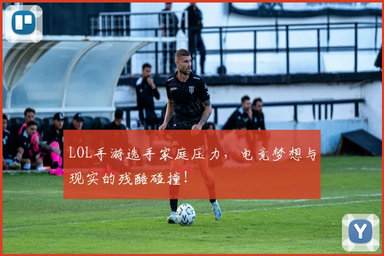 LOL手游选手家庭压力，电竞梦想与现实的残酷碰撞！