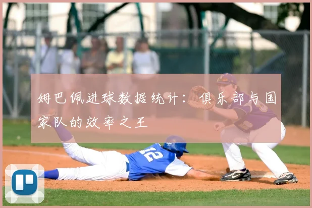 姆巴佩进球数据统计：俱乐部与国家队的效率之王