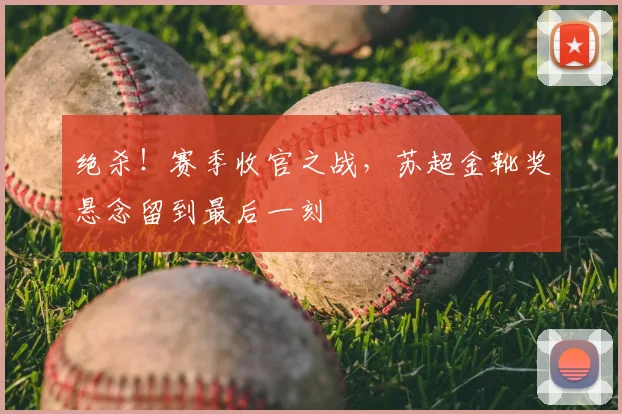 绝杀！赛季收官之战，苏超金靴奖悬念留到最后一刻