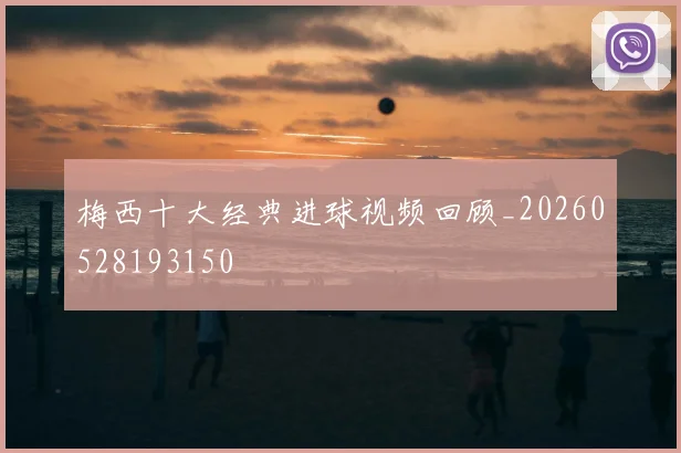 梅西十大经典进球视频回顾_20260528193150