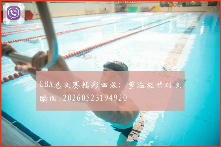 CBA总决赛精彩回放：重温经典对决瞬间_20260523194920