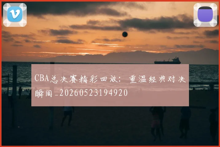 CBA总决赛精彩回放：重温经典对决瞬间_20260523194920