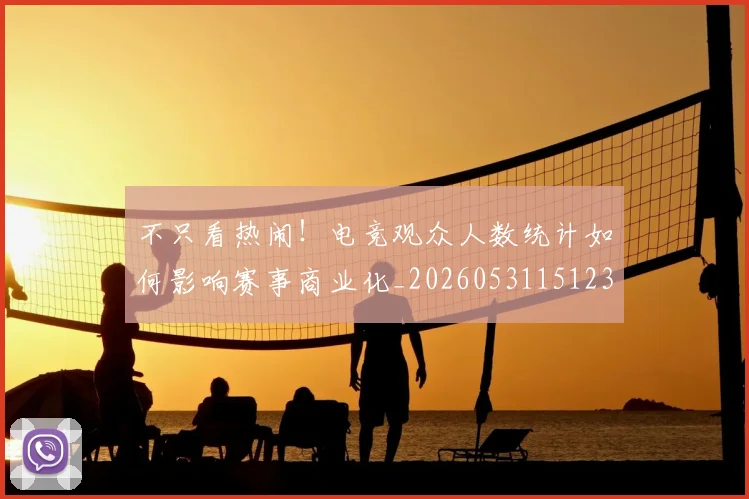 不只看热闹！电竞观众人数统计如何影响赛事商业化_20260531151232