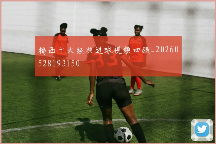 梅西十大经典进球视频回顾_20260528193150
