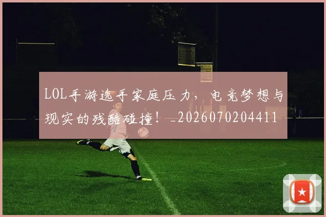 LOL手游选手家庭压力，电竞梦想与现实的残酷碰撞！_20260702044119